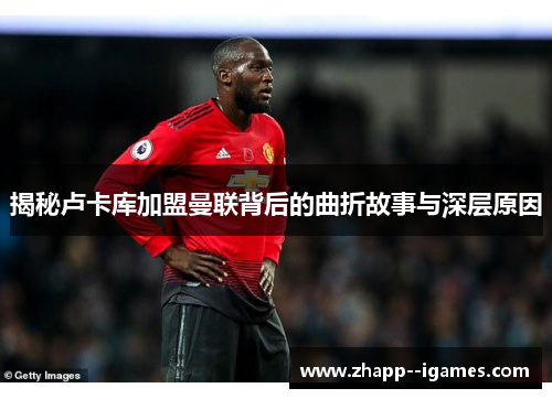 揭秘卢卡库加盟曼联背后的曲折故事与深层原因