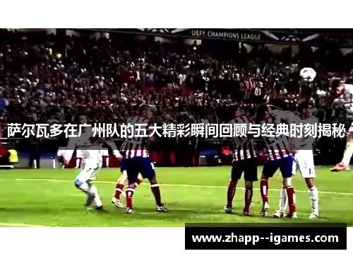 萨尔瓦多在广州队的五大精彩瞬间回顾与经典时刻揭秘 萨尔瓦多在广州队的五大精彩瞬间回顾与经典时刻揭秘