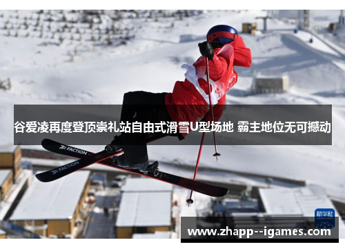 谷爱凌再度登顶崇礼站自由式滑雪U型场地 霸主地位无可撼动 谷爱凌再度登顶崇礼站自由式滑雪U型场地 霸主地位无可撼动