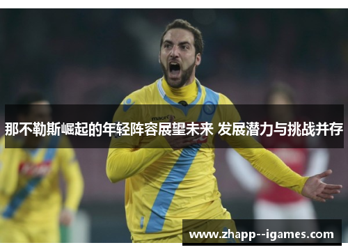 那不勒斯崛起的年轻阵容展望未来 发展潜力与挑战并存 那不勒斯崛起的年轻阵容展望未来 发展潜力与挑战并存