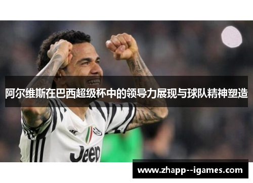 阿尔维斯在巴西超级杯中的领导力展现与球队精神塑造